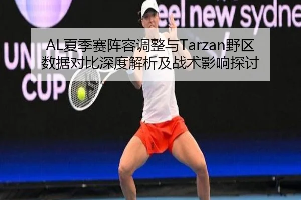 AL夏季赛阵容调整与Tarzan野区数据对比深度解析及战术影响探讨